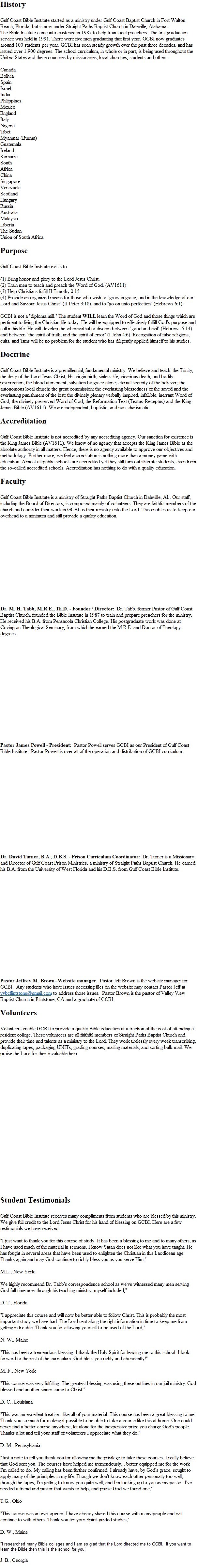 History

Gulf Coast Bible Institute is a ministry of Gulf Coast Baptist Church in Fort Walton Beach, Florida. The church was founded in 1980 by Dr. M. H. Tabb and Dr. James E. Wagner. The Bible Institute came into existence in 1987 to help train local preachers. The first graduation service was held in 1991. There were five men graduating that first year. GCBI now graduates around 100 students per year. GCBI has seen steady growth over the past 31 years, and has issued over 1,600 degrees. The school curriculum, in whole or in part, is being used throughout the United States and these countries by missionaries, local churches, students and others. 

Canada 
Bolivia 
Spain 
Israel 
India 
Philippines 
Mexico 
England 
Italy 
Nigeria 
Tibet 
Myanmar (Burma) 
Guatemala
Ireland 
Romania 
South 
Africa 
China 
Singapore 
Venezuela 
Scotland 
Hungary 
Russia 
Australia 
Malaysia 
Liberia 
The Sudan 
Union of South Africa 

Purpose

Gulf Coast Bible Institute exists to:

(1) Bring honor and glory to the Lord Jesus Christ.
(2) Train men to teach and preach the Word of God. (AV1611)
(3) Help Christians fulfill II Timothy 2:15.
(4) Provide an organized means for those who wish to &quot;grow in grace, and in the knowledge of our Lord and Saviour Jesus Christ&quot; (II Peter 3:18), and to &quot;go on unto perfection&quot; (Hebrews 6:1).

GCBI is not a &quot;diploma mill.&quot; The student WILL learn the Word of God and those things which are pertinent to living the Christian life today. He will be equipped to effectively fulfill God's purpose and call in his life. He will develop the wherewithal to discern between &quot;good and evil&quot; (Hebrews 5:14) and between &quot;the spirit of truth, and the spirit of error&quot; (I John 4:6). Recognition of false religions, cults, and 'isms will be no problem for the student who has diligently applied himself to his studies. 

Doctrine

Gulf Coast Bible Institute is a premillennial, fundamental ministry. We believe and teach: the Trinity, the deity of the Lord Jesus Christ, His virgin birth, sinless life, vicarious death, and bodily resurrection; the blood atonement; salvation by grace alone; eternal security of the believer; the autonomous local church; the great commission; the everlasting blessedness of the saved and the everlasting punishment of the lost; the divinely plenary verbally inspired, infallible, inerrant Word of God; the divinely preserved Word of God, the Reformation Text (Textus-Receptus) and the King James Bible (AV1611). We are independent, baptistic, and non-charismatic. 

Accreditation

Gulf Coast Bible Institute is not accredited by any accrediting agency. Our sanction for existence is the King James Bible (AV1611). We know of no agency that accepts the King James Bible as the absolute authority in all matters. Hence, there is no agency available to approve our objectives and methodology. Further more, we feel accreditation is nothing more than a money game with education. Almost all public schools are accredited yet they still turn out illiterate students, even from the so-called accredited schools. Accreditation has nothing to do with a quality education. 

Faculty

Gulf Coast Bible Institute is a ministry of Gulf Coast Baptist Church in Fort Walton Beach, Florida. Our staff, including the Board of Directors, is composed mainly of volunteers. They are faithful members of the church and consider their work in GCBI as their ministry unto the Lord. This enables us to keep our overhead to a minimum and still provide a quality education. 

  Dr. M. H. Tabb, M.R.E., Th.D. - President &amp; Founder / Director:  Dr. Tabb, the Pastor of Gulf Coast Baptist Church, founded the Bible Institute in 1987 to train and prepare preachers for the ministry. He received his B.A. from Pensacola Christian College. His postgraduate work was done at Covington Theological Seminary, from which he earned the M.R.E. and Doctor of Theology degrees. 

  Dr. James E. Wagner, B.R.E., D.B.S. - Dean:  Dr. Wagner is the Associate Pastor of Gulf Coast Baptist Church, Principal of the Christian School, and is Dean of GCBI. He received his B.R.E. from Covington Theological Seminary. He earned his D.B.S. from Gulf Coast Bible Institute. 

 
 Dr. David Turner, B.A., D.B.S. - Prison Curriculum Coordinator:  Dr. Turner is a Missionary and Director of Gulf Coast Prison Ministries, a ministry of Gulf Coast Baptist Church. He earned his B.A. from the University of West Florida and his D.B.S. from Gulf Coast Bible Institute. 

 
 Pastor James Powell - Prison School Coordinator:  Pastor Powell serves GCBI as our Director of Prison Bible School, an arm of GCBI, with Bible institutes in state and privately run prisons throughout the eastern Unites States. Please visit www.prisonbibleschool.com.

 
 Pastor Jeffrey M. Brown--Website manager.  Pastor Jeff Brown is the website manager for GCBI.  Any students who have issues accessing files on the website may contact Pastor Jeff at pastorjeff@valleyviewbaptistflintstone.com to address those issues.  Pastor Brown is the pastor of Valley View Baptist Church in Flintstone, GA and a graduate of GCBI. 

Volunteers

Volunteers enable GCBI to provide a quality Bible education at a fraction of the cost of attending a resident college. These volunteers are all faithful members of Gulf Coast Baptist Church and provide their time and talents as a ministry to the Lord. They work tirelessly every week transcribing, duplicating tapes, packaging UNITs, grading courses, mailing materials, and sorting bulk mail. We praise the Lord for their invaluable help. 
  Mrs. Tabb is the GCBI office manager overseeing all the volunteer help in the Bible Institute, enrollment applications, student records, financial services and mailings. 

Student Testimonials

Gulf Coast Bible Institute receives many compliments from students who are blessed by this ministry. We give full credit to the Lord Jesus Christ for his hand of blessing on GCBI. Here are a few testimonials we have received: 

&quot;I just want to thank you for this course of study. It has been a blessing to me and to many others, as I have used much of the material in sermons. I know Satan does not like what you have taught. He has fought in several areas that have been used to enlighten the Christian in this Laodicean age. Thanks again and may God continue to richly bless you as you serve Him.&quot; 

M.L., New York 

We highly recommend Dr. Tabb's correspondence school as we've witnessed many men serving God full time now through his teaching ministry, myself included,&quot; 

D. T., Florida 

&quot;I appreciate this course and will now be better able to follow Christ. This is probably the most important study we have had. The Lord sent along the right information in time to keep me from getting in trouble. Thank you for allowing yourself to be used of the Lord,&quot; 

N. W., Maine 

&quot;This has been a tremendous blessing. I thank the Holy Spirit for leading me to this school. I look forward to the rest of the curriculum. God bless you richly and abundantly!&quot; 

M. F., New York 

&quot;This course was very fulfilling. The greatest blessing was using these outlines in our jail ministry. God blessed and another sinner came to Christ!&quot; 

D. C., Louisiana 

&quot;This was an excellent treatise...like all of your material. This course has been a great blessing to me. Thank you so much for making it possible to be able to take a course like this at home. One could never find a better course anywhere, let alone for the inexpensive price you charge God's people. Thanks a lot and tell your staff of volunteers I appreciate what they do,&quot; 

D. M., Pennsylvania 

&quot;Just a note to tell you thank you for allowing me the privilege to take these courses. I really believe that God sent you. The courses have helped me tremendously... better equipped me for the work I'm called to do. My calling has been further confirmed. I already have, by God's grace, sought to apply many of the principles in my life. Though we don't know each other personally too well, through the tapes, I'm getting to know you quite well, and I'm looking up to you as my pastor. I've needed a friend and pastor that wants to help, and praise God we found one,&quot; 

T.G., Ohio 

&quot;This course was an eye-opener. I have already shared this course with many people and will continue to with others. Thank you for your Spirit-guided studies,&quot; 

D. W., Maine 

&quot;I researched many Bible colleges and I am so glad that the Lord directed me to GCBI.  If you want to learn the Bible then this is the school for you!

J. B., Georgia
